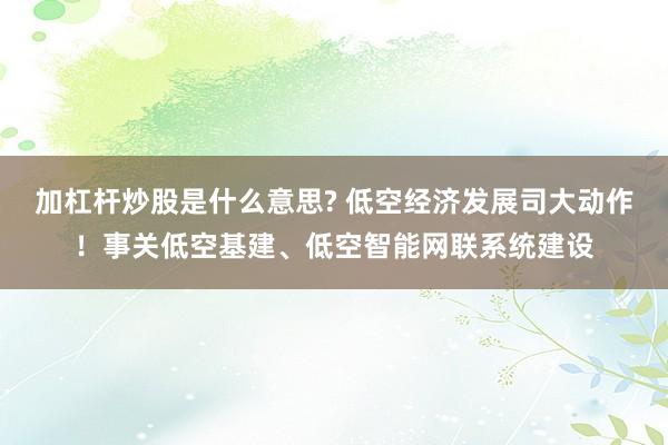 加杠杆炒股是什么意思? 低空经济发展司大动作！事关低空基建、低空智能网联系统建设