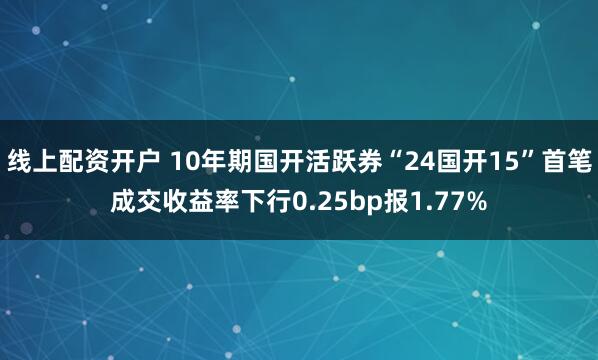 线上配资开户 10年期国开活跃券“24国开15”首笔成交收益率下行0.25bp报1.77%