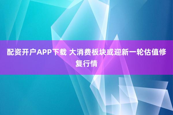 配资开户APP下载 大消费板块或迎新一轮估值修复行情