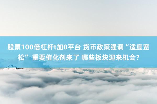 股票100倍杠杆t加0平台 货币政策强调“适度宽松” 重要催化剂来了 哪些板块迎来机会？