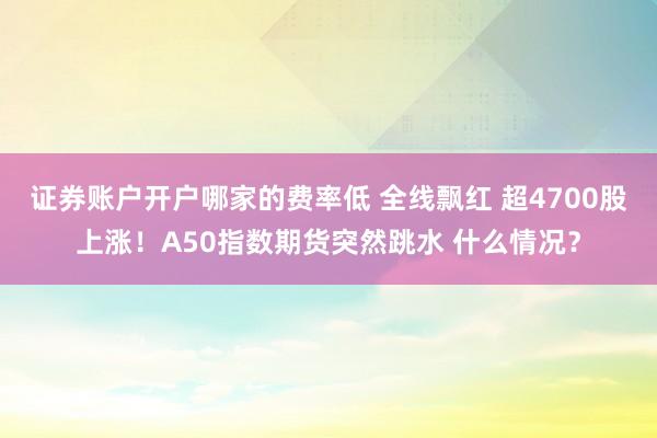 证券账户开户哪家的费率低 全线飘红 超4700股上涨！A50指数期货突然跳水 什么情况？