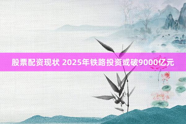 股票配资现状 2025年铁路投资或破9000亿元