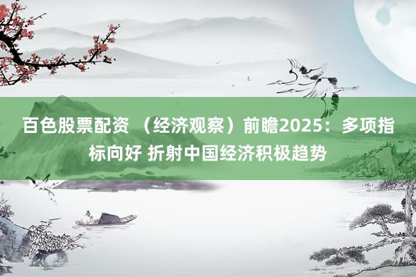 百色股票配资 （经济观察）前瞻2025：多项指标向好 折射中国经济积极趋势