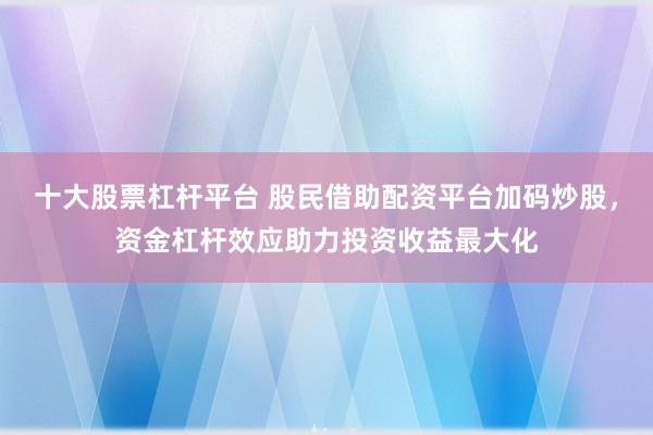 十大股票杠杆平台 股民借助配资平台加码炒股，资金杠杆效应助力投资收益最大化