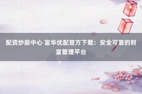 配资炒股中心 富华优配官方下载：安全可靠的财富管理平台