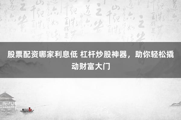 股票配资哪家利息低 杠杆炒股神器，助你轻松撬动财富大门