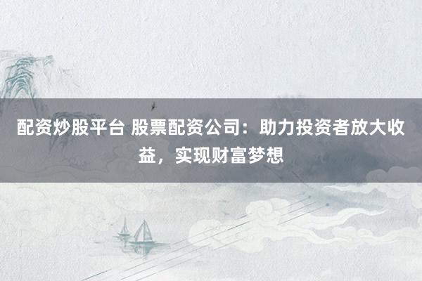 配资炒股平台 股票配资公司：助力投资者放大收益，实现财富梦想