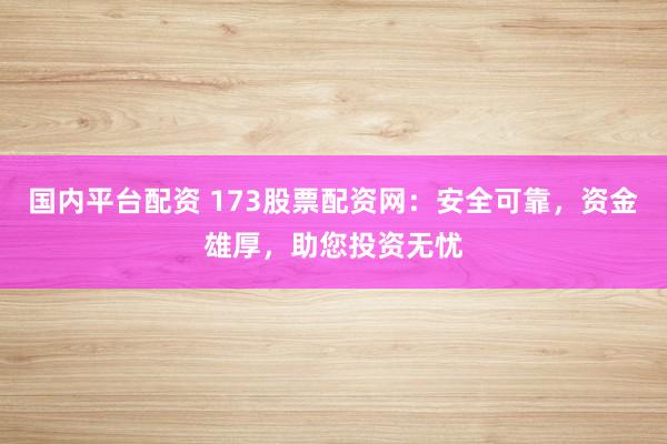 国内平台配资 173股票配资网：安全可靠，资金雄厚，助您投资无忧