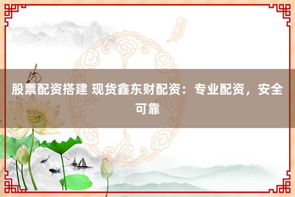 股票配资搭建 现货鑫东财配资：专业配资，安全可靠