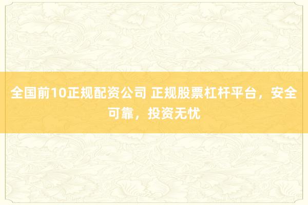 全国前10正规配资公司 正规股票杠杆平台，安全可靠，投资无忧