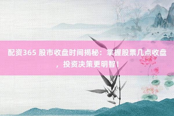 配资365 股市收盘时间揭秘：掌握股票几点收盘，投资决策更明智！