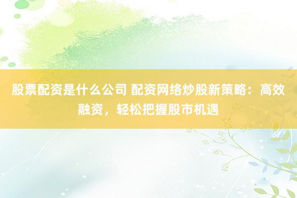 股票配资是什么公司 配资网络炒股新策略:高效融资,轻松把握股市机遇