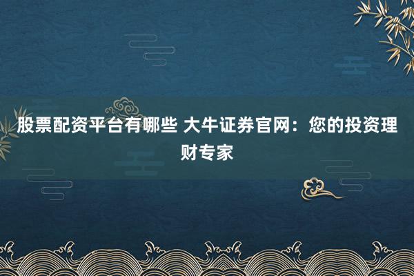 股票配资平台有哪些 大牛证券官网：您的投资理财专家