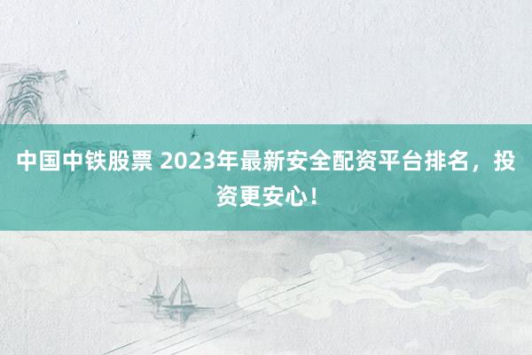 中国中铁股票 2023年最新安全配资平台排名，投资更安心！
