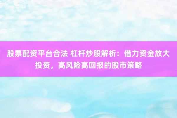 股票配资平台合法 杠杆炒股解析：借力资金放大投资，高风险高回报的股市策略