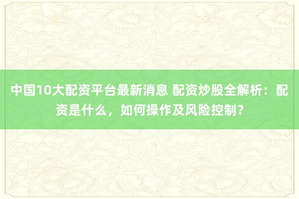 中国10大配资平台最新消息 配资炒股全解析：配资是什么，如何操作及风险控制？