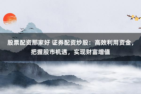 股票配资那家好 证券配资炒股：高效利用资金，把握股市机遇，实现财富增值