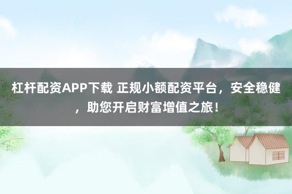 杠杆配资APP下载 正规小额配资平台，安全稳健，助您开启财富增值之旅！