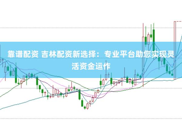 靠谱配资 吉林配资新选择：专业平台助您实现灵活资金运作