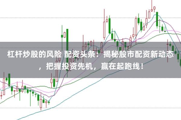 杠杆炒股的风险 配资头条：揭秘股市配资新动态，把握投资先机，赢在起跑线！