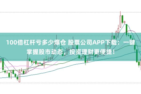 100倍杠杆亏多少爆仓 股票公司APP下载：一键掌握股市动态，投资理财更便捷！