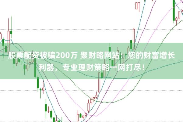 股票配资被骗200万 聚财略网站：您的财富增长利器，专业理财策略一网打尽！