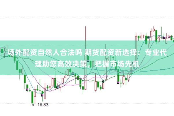 场外配资自然人合法吗 期货配资新选择：专业代理助您高效决策，把握市场先机