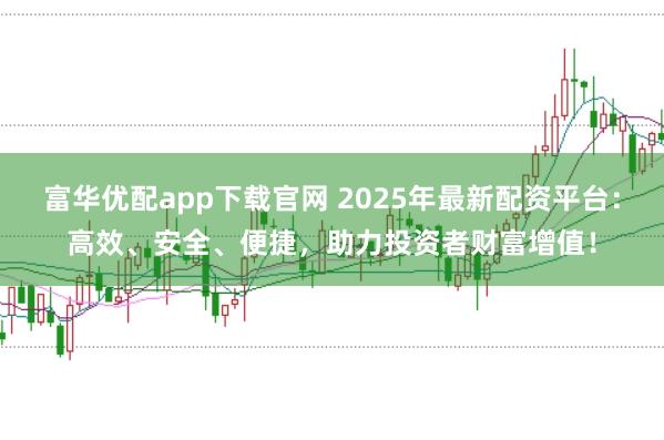 富华优配app下载官网 2025年最新配资平台：高效、安全、便捷，助力投资者财富增值！