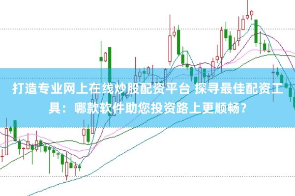 打造专业网上在线炒股配资平台 探寻最佳配资工具:哪款软件助您投资路上更顺畅?