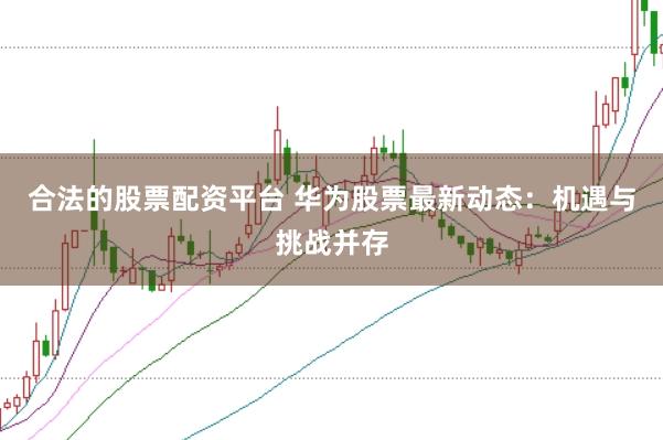 合法的股票配资平台 华为股票最新动态：机遇与挑战并存