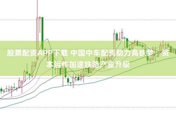 股票配资APP下载 中国中车配资助力高铁梦,资本运作加速铁路产业升级