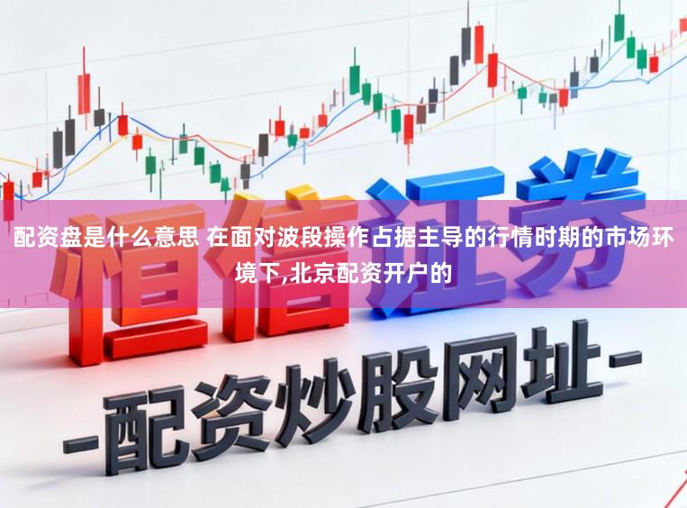 配资盘是什么意思 在面对波段操作占据主导的行情时期的市场环境下,北京配资开户的