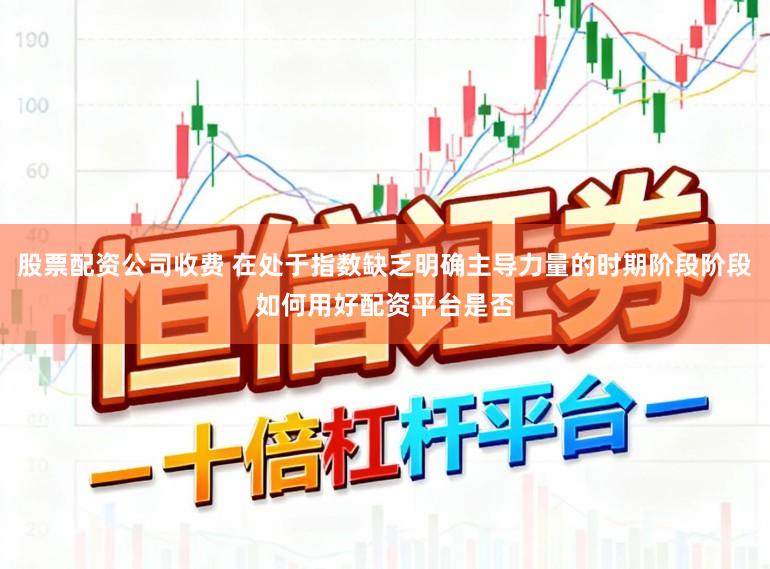 股票配资公司收费 在处于指数缺乏明确主导力量的时期阶段阶段如何用好配资平台是否