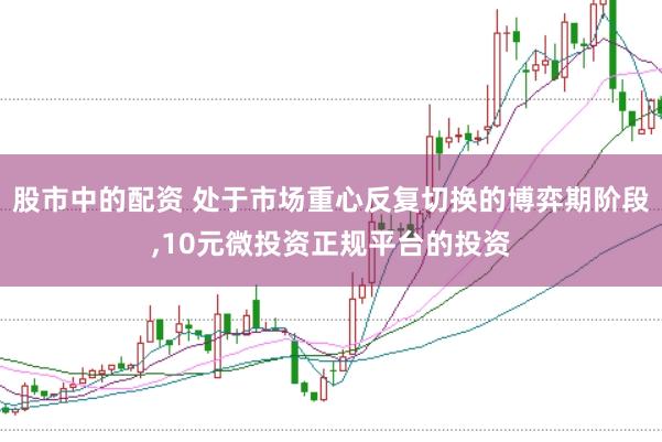 股市中的配资 处于市场重心反复切换的博弈期阶段，10元微投资正规平台的投资