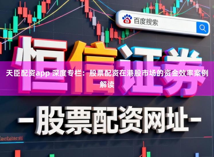 天臣配资app 深度专栏：股票配资在港股市场的资金效率案例解读