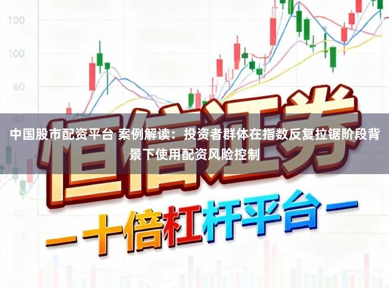 中国股市配资平台 案例解读：投资者群体在指数反复拉锯阶段背景下使用配资风险控制